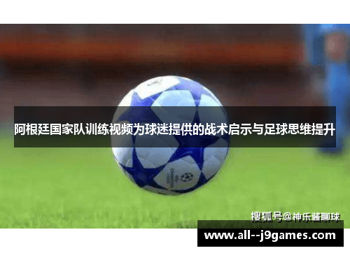 阿根廷国家队训练视频为球迷提供的战术启示与足球思维提升