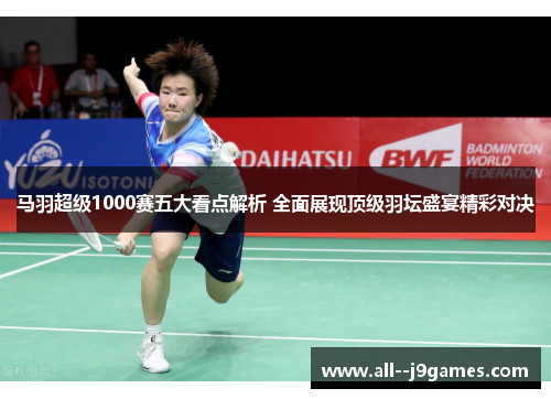 马羽超级1000赛五大看点解析 全面展现顶级羽坛盛宴精彩对决