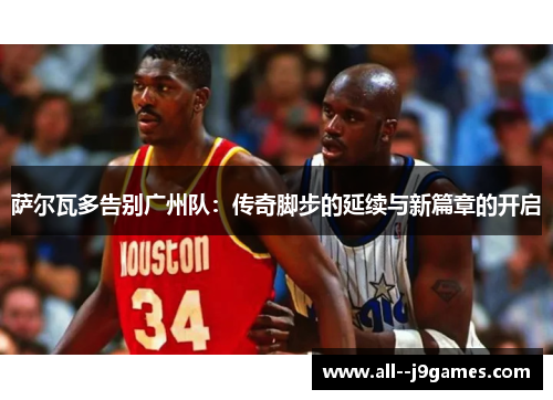 萨尔瓦多告别广州队:传奇脚步的延续与新篇章的开启 萨尔瓦多告别广州队:传奇脚步的延续与新篇章的开启